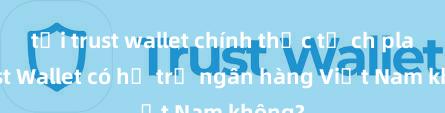 tải trust wallet chính thức từ ch play Trust Wallet có hỗ trợ ngân hàng Việt Nam không?